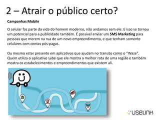 2 – Atrair o público certo?
Campanhas Mobile
O celular faz parte da vida do homem moderno, não andamos sem ele. E isso se tornou
um potencial para a publicidade também. É possível enviar um SMS Marketing para
pessoas que morem na rua de um novo empreendimento, e que tenham somente
celulares com contas pós-pagas.
Ou mesmo estar presente em aplicativos que ajudam no transito como o “Waze”.
Quem utiliza o aplicativo sabe que ele mostra a melhor rota de uma região e também
mostra os estabelecimentos e empreendimentos que existem ali.
 
