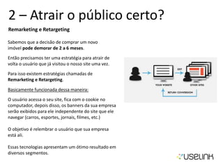 2 – Atrair o público certo?
Remarketing e Retargeting
Sabemos que a decisão de comprar um novo
imóvel pode demorar de 2 a 6 meses.
Então precisamos ter uma estratégia para atrair de
volta o usuário que já visitou o nosso site uma vez.
Para isso existem estratégias chamadas de
Remarketing e Retargeting.
Basicamente funcionada dessa maneira:
O usuário acessa o seu site, fica com o cookie no
computador, depois disso, os banners da sua empresa
serão exibidos para ele independente do site que ele
navegar (carros, esportes, jornais, filmes, etc.)
O objetivo é relembrar o usuário que sua empresa
está ali.
Essas tecnologias apresentam um ótimo resultado em
diversos segmentos.
 