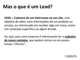 Mas o que é um Lead?
LEAD = Cadastro de um internauta no seu site, com
objetivo de obter mais informações de um produto ou
serviço, ou interessado em receber algo em troca, como:
Um conteúdo específico ou algum brinde.
Ou seja, para uma empresa é interessante ter o cadastro
de novos contatos, que podem tornar-se em pouco
tempo "clientes".
 