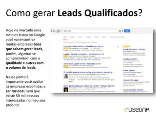 Como gerar Leads Qualificados?
Hoje no mercado uma
simples busca no Google
você vai encontrar
muitas empresas boas
que sabem gerar leads,
porém, algumas se
comprometem com a
qualidade e outras com
o volume de leads.
Nesse ponto é
importante você avaliar
as empresas escolhidas e
ser racional, será que
existe 50 mil pessoas
interessadas no meu seu
produto.
 