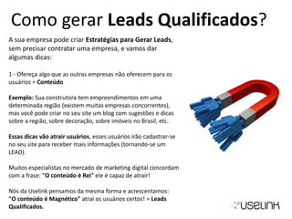 Como gerar Leads Qualificados?
A sua empresa pode criar Estratégias para Gerar Leads,
sem precisar contratar uma empresa, e vamos dar
algumas dicas:
1 - Ofereça algo que as outras empresas não oferecem para os
usuários = Conteúdo
Exemplo: Sua construtora tem empreendimentos em uma
determinada região (existem muitas empresas concorrentes),
mas você pode criar no seu site um blog com sugestões e dicas
sobre a região, sobre decoração, sobre imóveis no Brasil, etc.
Essas dicas vão atrair usuários, esses usuários irão cadastrar-se
no seu site para receber mais informações (tornando-se um
LEAD).
Muitos especialistas no mercado de marketing digital concordam
com a frase: "O conteúdo é Rei" ele é capaz de atrair!
Nós da Uselink pensamos da mesma forma e acrescentamos:
"O conteúdo é Magnético" atraí os usuários certos! = Leads
Qualificados.
 