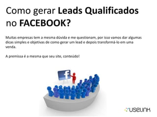 Como gerar Leads Qualificados
no FACEBOOK?
Muitas empresas tem a mesma dúvida e me questionam, por isso vamos dar algumas
dicas simples e objetivas de como gerar um lead e depois transformá-lo em uma
venda.
A premissa é a mesma que seu site, conteúdo!
 