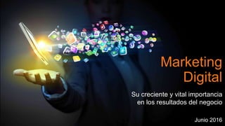 Marketing
Digital
Su creciente y vital importancia
en los resultados del negocio
Junio 2016
 