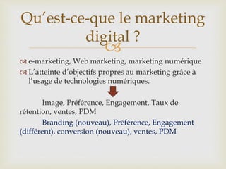 
 e-marketing, Web marketing, marketing numérique
 L’atteinte d’objectifs propres au marketing grâce à
l’usage de technologies numériques.
Image, Préférence, Engagement, Taux de
rétention, ventes, PDM
Branding (nouveau), Préférence, Engagement
(différent), conversion (nouveau), ventes, PDM
Qu’est-ce-que le marketing
digital ?
 