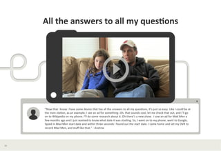 All	
  the	
  answers	
  to	
  all	
  my	
  ques*ons	
  




         “Now	
  that	
  I	
  know	
  I	
  have	
  some	
  device	
  that	
  has	
  all	
  the	
  answers	
  to	
  all	
  my	
  ques?ons,	
  it’s	
  just	
  so	
  easy.	
  Like	
  I	
  could	
  be	
  at	
  
         the	
  train	
  sta?on,	
  as	
  an	
  example;	
  I	
  see	
  an	
  ad	
  for	
  something.	
  Oh,	
  that	
  sounds	
  cool,	
  let	
  me	
  check	
  that	
  out,	
  and	
  I’ll	
  go	
  
         on	
  to	
  Wikipedia	
  on	
  my	
  phone.	
  I’ll	
  do	
  some	
  research	
  about	
  it.	
  Oh	
  there’s	
  a	
  new	
  show.	
  	
  I	
  saw	
  an	
  ad	
  for	
  Mad	
  Men	
  a	
  
         few	
  months	
  ago	
  and	
  I	
  just	
  wanted	
  to	
  know	
  what	
  date	
  it	
  was	
  star?ng.	
  So,	
  I	
  went	
  on	
  to	
  my	
  phone,	
  went	
  to	
  Google,	
  
         typed	
  in	
  Mad	
  Men	
  start	
  date	
  and	
  within	
  three	
  seconds	
  I	
  found	
  out	
  the	
  start	
  date.	
  I	
  came	
  home	
  and	
  set	
  my	
  DVR	
  to	
  
         record	
  Mad	
  Men,	
  and	
  stuﬀ	
  like	
  that.”	
  -­‐	
  Andrew	
  
         	
  




36	
  
 