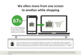 We	
  ocen	
  move	
  from	
  one	
  screen	
  	
  
                                               to	
  another	
  while	
  shopping	
  


                           67%	
  
                  of	
  us	
  start	
  shopping	
  
                  on	
  one	
  device	
  and	
  
                  con?nue	
  on	
  another	
  	
  




                                         “No,	
  I’ll	
  usually	
  check	
  to	
  see	
  on	
  my	
  phone	
  if	
  they	
  have	
  it	
  online.	
  I’ll	
  usually	
  order	
  it	
  when	
  I	
  get	
  home.	
  	
  
                                         a)	
  because	
  I	
  just	
  feel	
  more	
  comfortable,	
  and	
  b)	
  if	
  I’m	
  going	
  to	
  order	
  it	
  online	
  some?mes	
  I’ll	
  look	
  to	
  see	
  
                                         if	
  there’s	
  anything	
  else	
  online	
  that	
  wasn’t	
  in	
  the	
  store	
  that	
  I	
  want	
  to	
  add	
  into	
  the	
  purchase.”	
  -­‐	
  Jennifer	
  	
  



         Base:	
  Have	
  Started	
  Ac?vity	
  on	
  One	
  Device	
  &	
  Con?nued	
  on	
  Another	
  (1455).	
  Q.	
  For	
  the	
  ac?vi?es	
  listed	
  below,	
  think	
  about	
  the	
  last	
  ?me	
  you	
  started	
  each	
  ac?vity	
  on	
  one	
  device	
  	
  
42	
     and	
  then	
  con?nued	
  or	
  ﬁnished	
  the	
  same	
  ac?vity	
  on	
  another	
  device.	
  Please	
  select	
  which	
  device	
  you	
  started	
  and	
  then	
  con?nued	
  on.	
  If	
  you	
  have	
  not	
  done	
  this,	
  select	
  “I	
  have	
  not	
  	
  
         done	
  this”.	
  
 
