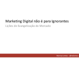 Marketing Digital não é para Ignorantes
Marisa Lemos - @mslemos
Lições de Evangelização do Mercado
 