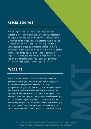 REDES SOCIAIS
A mais importância nas mídias sociais é difícil de
ignorar. É visto em muitas pesquisas que as empresas
de arquitetura não são muito ativas nas Redes sociais.
O marketing de redes sociais é a forma mais eficaz de
transmitir os detalhes sobre os novos produtos e
serviços que oferece e até mesmo os trabalhos ou
projetos realizados por si. As pessoas costumam gastar
uma grande parte do seu dia nas redes sociais. É
importante criar páginas nas mais importantes redes
sociais e até mesmo um grupo social que permita o
relacionamento pessoal com os seus clientes.
WEBSITE
Um site que explicará todos os detalhes sobre os
produtos e serviços que oferece é uma obrigação. O
site deve ser projetado de forma que seja
compreensível para os clientes. O site deve ser mobile
Responsive. A maioria dos sites arquitetônicos são
apenas para os arquitetos. Os clientes chegam a uma
empresa com a sua própria percepção e o seu trabalho
é direcionar essa percepção para a sua empresa. O
marketing em geral inclui um total de experiências que
os seus clientes terão, os serviços que receberão e a
qualidade do relacionamento que eles mantêm consigo.
MKT
SOLUÇÕES À MEDIDA DA SUA EMPRESA, CRIATIVIDADE & INOVAÇÃO
Saiba mais sobre estratégias de marketing digital para arquitetos
 