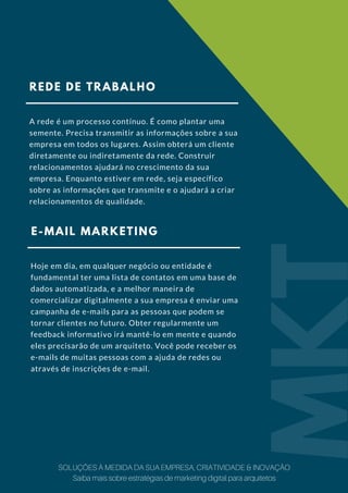 REDE DE TRABALHO
A rede é um processo contínuo. É como plantar uma
semente. Precisa transmitir as informações sobre a sua
empresa em todos os lugares. Assim obterá um cliente
diretamente ou indiretamente da rede. Construir
relacionamentos ajudará no crescimento da sua
empresa. Enquanto estiver em rede, seja específico
sobre as informações que transmite e o ajudará a criar
relacionamentos de qualidade.
E-MAIL MARKETING
Hoje em dia, em qualquer negócio ou entidade é
fundamental ter uma lista de contatos em uma base de
dados automatizada, e a melhor maneira de
comercializar digitalmente a sua empresa é enviar uma
campanha de e-mails para as pessoas que podem se
tornar clientes no futuro. Obter regularmente um
feedback informativo irá mantê-lo em mente e quando
eles precisarão de um arquiteto. Você pode receber os
e-mails de muitas pessoas com a ajuda de redes ou
através de inscrições de e-mail.
MKT
SOLUÇÕES À MEDIDA DA SUA EMPRESA, CRIATIVIDADE & INOVAÇÃO
Saiba mais sobre estratégias de marketing digital para arquitetos
 