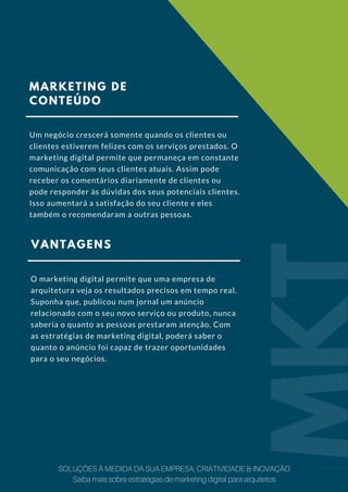 MARKETING DE
CONTEÚDO
Um negócio crescerá somente quando os clientes ou
clientes estiverem felizes com os serviços prestados. O
marketing digital permite que permaneça em constante
comunicação com seus clientes atuais. Assim pode
receber os comentários diariamente de clientes ou
pode responder às dúvidas dos seus potenciais clientes.
Isso aumentará a satisfação do seu cliente e eles
também o recomendaram a outras pessoas.
VANTAGENS
O marketing digital permite que uma empresa de
arquitetura veja os resultados precisos em tempo real.
Suponha que, publicou num jornal um anúncio
relacionado com o seu novo serviço ou produto, nunca
saberia o quanto as pessoas prestaram atenção. Com
as estratégias de marketing digital, poderá saber o
quanto o anúncio foi capaz de trazer oportunidades
para o seu negócios.
MKT
SOLUÇÕES À MEDIDA DA SUA EMPRESA, CRIATIVIDADE & INOVAÇÃO
Saiba mais sobre estratégias de marketing digital para arquitetos
 
