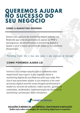 QUEREMOS AJUDAR
NO SUCESSO DO
SEU NEGÓCIO
37 M
"Marketing Digital: Não é mais uma opção, e uma imposição do mercado”
SOBRE A MARKETING REDONDO
Somos uma agência de marketing digital sediada em
Redondo que está empenhada em apoiar as PME’s
portuguesas, desmistificamos o marketing digital e
ajudar a tirar o maior proveito de todas as ferramentas
disponíveis.
COMO PODEMOS AJUDÁ-LO
Invista o seu tempo naquilo que é realmente mais
importante, que é gerir o seu negócio, deixe o
marketing digital da sua empresa para que sabe. Por
isso é que queremos ajudar a sua empresa a ter uma
presença digital assente numa imagem profissional e
moderna, através do website, redes sociais , gestão de
conteúdos, multimédia, implementação de técnicas de
marketing e promoção, SEO e Analytics. 
SOLUÇÕES À MEDIDA DA SUA EMPRESA, CRIATIVIDADE & INOVAÇÃO
Saiba mais sobre estratégias de marketing digital para arquitetos
 
