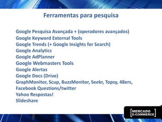 Ferramentas para pesquisa

Google Pesquisa Avançada + (operadores avançados)
Google Keyword External Tools
Google Trends (+ Google Insights for Search)
Google Analytics
Google AdPlanner
Google Webmasters Tools
Google Alertas
Google Docs (Drive)
GraphMonitor, Scup, BuzzMonitor, Seekr, Topsy, 48ers,
Facebook Questions/twitter
Yahoo Respostas!
Slideshare
 