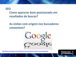 SEO
       Como aparecer bem posicionado em
       resultados de buscas?

           As visitas com origem nos buscadores
           convertem?




http://www.conversion.com.br/blog/como-ser-inovador-em-seo-e-na-sua-empresa/
 