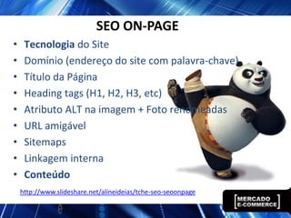 SEO ON-PAGE
•    Tecnologia do Site
•    Domínio (endereço do site com palavra-chave)
•    Título da Página
•    Heading tags (H1, H2, H3, etc)
•    Atributo ALT na imagem + Foto renomeadas
•    URL amigável
•    Sitemaps
•    Linkagem interna
•    Conteúdo
    http://www.slideshare.net/alineideias/tche-seo-seoonpage
 