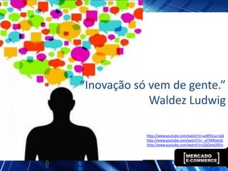 “Inovação só vem de gente.”
             Waldez Ludwig

            http://www.youtube.com/watch?v=uyMY2uo-iqQ
            http://www.youtube.com/watch?v=_ixT4MSxjmE
            http://www.youtube.com/watch?v=IjZjOamODFo
 