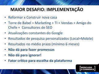 MAIOR DESAFIO: IMPLEMENTAÇÃO
• Reformar x Construir nova casa
• Torre de Babel = Marketing + TI + Vendas + Amigo do
  Chefe + Consultores de SEO
• Atualizações constantes do Google
• Resultados de pesquisa personalizados (Local+Mobile)
• Resultados no médio prazo (mínimo 6 meses)
• Não dá para fazer promessas
• Não dá para ignorar!
• Fator crítico para escolha da plataforma
 