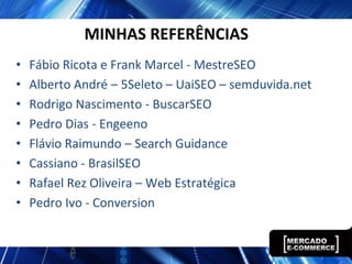 MINHAS REFERÊNCIAS
•   Fábio Ricota e Frank Marcel - MestreSEO
•   Alberto André – 5Seleto – UaiSEO – semduvida.net
•   Rodrigo Nascimento - BuscarSEO
•   Pedro Dias - Engeeno
•   Flávio Raimundo – Search Guidance
•   Cassiano - BrasilSEO
•   Rafael Rez Oliveira – Web Estratégica
•   Pedro Ivo - Conversion
 