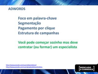 ADWORDS

                Foco em palavra-chave
                Segmentação
                Pagamento por clique
                Estrutura de campanhas

                Você pode começar sozinho mas deve
                contratar (ou formar) um especialista



http://www.youtube.com/user/adwordsbrasil
http://www.youtube.com/user/googleadsbrasil/videos
 