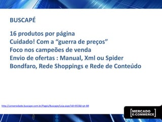 BUSCAPÉ
      16 produtos por página
      Cuidado! Com a “guerra de preços”
      Foco nos campeões de venda
      Envio de ofertas : Manual, Xml ou Spider
      Bondfaro, Rede Shoppings e Rede de Conteúdo




http://universidade.buscape.com.br/Pages/Buscape/Loja.aspx?idl=955&l=pt-BR
 