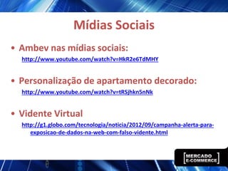 Mídias Sociais
• Ambev nas mídias sociais:
  http://www.youtube.com/watch?v=HkR2e6TdMHY


• Personalização de apartamento decorado:
  http://www.youtube.com/watch?v=tRSjhkn5nNk


• Vidente Virtual
  http://g1.globo.com/tecnologia/noticia/2012/09/campanha-alerta-para-
     exposicao-de-dados-na-web-com-falso-vidente.html
 