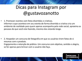 Dicas para Instagram por
                  @gustavozanotto
• 1. Promover eventos com fotos divertidas e criativas.
  Informar o que acontece em seu evento de forma divertida e criativa cria um
  ambiente de realidade para quem apenas acompanha pela rede social, aproxima as
  pessoas do que você esta fazendo, mesmo elas estando longe.



• 2. Hospedar um concurso de fotografia em que os usuários tirem fotos de si
  mesmas com o produto.
  Engajamento e retenção de público. Um concurso com objetivo, sentido e alegria,
  se for apenas para brincar com o usuário não faça.
 