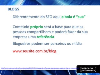 BLOGS
                 Diferentemente do SEO aqui a bola é “sua”

                 Conteúdo próprio será a base para que as
                 pessoas compartilhem e poderá fazer da sua
                 empresa uma referência
                 Blogueiros podem ser parceiros ou mídia
                 www.seusite.com.br/blog


http://www.ecommercebrasil.com.br/eblog/2011/01/12/trafego-de-influencia-repensando-o-papel-do-blog-no-e-commerce/
 