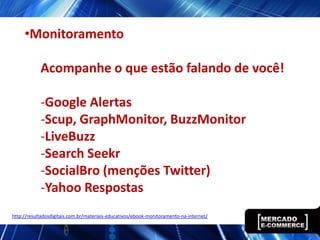 •Monitoramento

            Acompanhe o que estão falando de você!

            -Google Alertas
            -Scup, GraphMonitor, BuzzMonitor
            -LiveBuzz
            -Search Seekr
            -SocialBro (menções Twitter)
            -Yahoo Respostas
http://resultadosdigitais.com.br/materiais-educativos/ebook-monitoramento-na-internet/
 