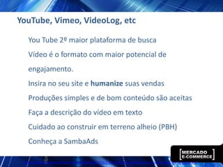YouTube, Vimeo, VideoLog, etc

   You Tube 2º maior plataforma de busca
   Vídeo é o formato com maior potencial de
   engajamento.
   Insira no seu site e humanize suas vendas
   Produções simples e de bom conteúdo são aceitas
   Faça a descrição do vídeo em texto
   Cuidado ao construir em terreno alheio (PBH)
   Conheça a SambaAds

 http://www.ecommercebrasil.com.br/eblog/2012/03/27/a-influencia-dos-videos-nos-nossos-habitos-de-compra-2/
 