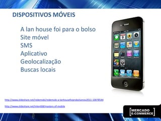 DISPOSITIVOS MÓVEIS

             A lan house foi para o bolso
             Site móvel
             SMS
             Aplicativo
             Geolocalização
             Buscas locais



http://www.slideshare.net/redemobi/redemobi-a-lanhousefoiprobolsonov2011-10078544

http://www.slideshare.net/mlent68/masters-of-mobile
 