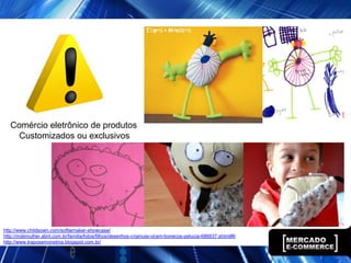 Comércio eletrônico de produtos
     Customizados ou exclusivos




http://www.childsown.com/softiemaker-showcase/
http://mdemulher.abril.com.br/familia/fotos/filhos/desenhos-criancas-viram-bonecos-pelucia-686837.shtml#6
http://www.traposemonstros.blogspot.com.br/
 