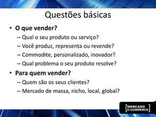 Questões básicas
• O que vender?
  – Qual o seu produto ou serviço?
  – Você produz, representa ou revende?
  – Commodite, personalizado, inovador?
  – Qual problema o seu produto resolve?
• Para quem vender?
  – Quem são os seus clientes?
  – Mercado de massa, nicho, local, global?
 