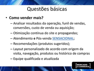Questões básicas
• Como vender mais?
  – Analisar resultados da operação, funil de vendas,
    conversões, custo de venda ou aquisição;
  – Otimização contínua do site e propagandas;
  – Atendimento e Pós-venda SENSACIONAL;
  – Recomendações (produtos sugeridos);
  – Layout personalizado de acordo com origem da
    visita, navegação, produtos ou histórico de compras
  – Equipe qualificada e atualizada
 