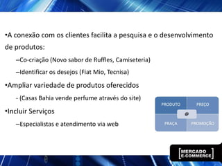 •A conexão com os clientes facilita a pesquisa e o desenvolvimento
de produtos:
   –Co-criação (Novo sabor de Ruffles, Camiseteria)
   –Identificar os desejos (Fiat Mio, Tecnisa)
•Ampliar variedade de produtos oferecidos
   - (Casas Bahia vende perfume através do site)
•Incluir Serviços
   –Especialistas e atendimento via web
 
