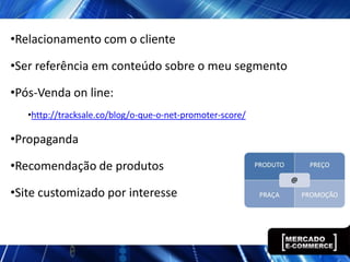 •Relacionamento com o cliente

•Ser referência em conteúdo sobre o meu segmento

•Pós-Venda on line:
   •http://tracksale.co/blog/o-que-o-net-promoter-score/

•Propaganda

•Recomendação de produtos

•Site customizado por interesse
 