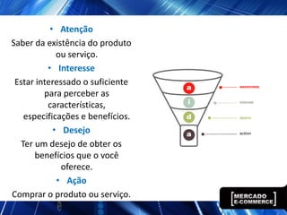 • Atenção
Saber da existência do produto
             ou serviço.
          • Interesse
 Estar interessado o suficiente
         para perceber as
          características,
   especificações e benefícios.
            • Desejo
  Ter um desejo de obter os
      benefícios que o você
              oferece.
             • Ação
Comprar o produto ou serviço.
 