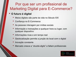 Por que ser um profissional de
Marketing Digital para E-Commerce?
• O futuro é digital
• Meios digitais são parte da vida no Século XXI
• Confiança no E-Commerce
• As pessoas interagem por mídias sociais
• Informação e transações a qualquer hora ou lugar, com
qualquer dispositivo
• Informações ricas e em tempo real
• Geolocalização permite a junção do local com o digital
• Inovação constante
• Mercado cresce a “double-digits” e faltam profissionais
 