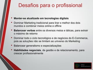 Desafios para o profissional
• Manter-se atualizado em tecnologias digitais
• Dominar Marketing tradicional para tirar o melhor dos dois
mundos e combinar meios online e offline
• Balancear verbas entre os diversos meios e táticas, para extrair
o máximo de retorno
• Dominar todo o ciclo tecnológico e de negócios do E-Commerce,
pois as soluções não se limitam ao universo do Marketing
• Balancear generalismo e especializações
• Habilidades negociais, de gestão e de relacionamento, para
crescer profissionalmente
 