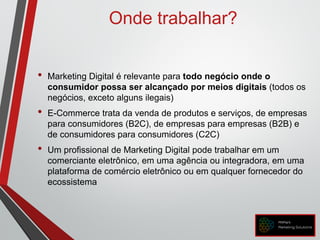 Onde trabalhar?
• Marketing Digital é relevante para todo negócio onde o
consumidor possa ser alcançado por meios digitais (todos os
negócios, exceto alguns ilegais)
• E-Commerce trata da venda de produtos e serviços, de empresas
para consumidores (B2C), de empresas para empresas (B2B) e
de consumidores para consumidores (C2C)
• Um profissional de Marketing Digital pode trabalhar em um
comerciante eletrônico, em uma agência ou integradora, em uma
plataforma de comércio eletrônico ou em qualquer fornecedor do
ecossistema
 