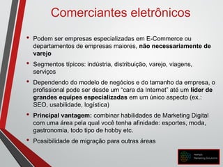 Comerciantes eletrônicos
• Podem ser empresas especializadas em E-Commerce ou
departamentos de empresas maiores, não necessariamente de
varejo
• Segmentos típicos: indústria, distribuição, varejo, viagens,
serviços
• Dependendo do modelo de negócios e do tamanho da empresa, o
profissional pode ser desde um “cara da Internet” até um líder de
grandes equipes especializadas em um único aspecto (ex.:
SEO, usabilidade, logística)
• Principal vantagem: combinar habilidades de Marketing Digital
com uma área pela qual você tenha afinidade: esportes, moda,
gastronomia, todo tipo de hobby etc.
• Possibilidade de migração para outras áreas
 