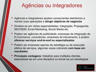 Agências ou integradores
• Agências e integradores ajudam comerciantes eletrônicos a
montar suas operações e atingir objetivos de negócios
• Dividem-se em várias especialidades: Integração, Propaganda,
SEO/SEM, Email Marketing, Social Media etc.
• Podem ser agências de publicidade, empresas de integração de
E-Commerce, consultorias, empresas de treinamento; e podem
oferecer serviços end-to-end ou especializados
• Podem ser empresas apenas de estratégia ou de execução
efetiva de serviços, algumas vezes cobrando com base em
resultados
• Principais vantagens: trabalhar para múltiplos clientes,
especializar-se em uma disciplina ou tornar-se um estrategista
 