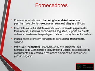 Fornecedores
• Fornecedores oferecem tecnologias e plataformas que
permitem aos clientes executarem suas estratégias e táticas
• Ecossistema inclui plataformas de lojas, meios de pagamento,
ferramentas, sistemas especialistas, logística, suporte ao cliente,
software, hardware, hospedagem, telecomunicações, entre outros
• Muitas vezes oferecem serviços de consultoria, treinamento,
suporte
• Principais vantagens: especialização em aspectos mais
técnicos do E-Commerce e do Marketing Digital, possibilidade de
crescimento em startups e mercados emergentes, montar seu
próprio negócio
 