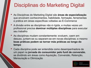 Disciplinas do Marketing Digital
• As Disciplinas do Marketing Digital são áreas de especialização
que envolvem conhecimentos, habilidade, formação, ferramentas
e prática em áreas específicas voltadas ao E-Commerce
• A divisão entre as disciplinas não é rígida, e muitas vezes um
profissional precisa dominar múltiplas disciplinas para executar
seu trabalho
• As disciplinas mudam constantemente: evoluem, caem em
desuso, juntam-se ou separam-se em novas disciplinas; e mesmo
boas práticas podem se tornar más práticas ao longo do
tempo
• Cada disciplina pode ser entendida como desempenhadora de
um papel na jornada do consumidor pelo funil de conversão,
se dividindo em áreas como Aquisição, Conversão, Retenção,
Mensuração e Otimização
 