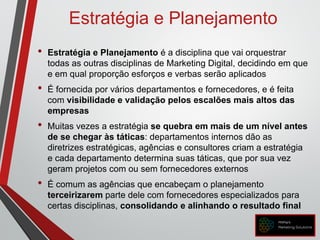 Estratégia e Planejamento
• Estratégia e Planejamento é a disciplina que vai orquestrar
todas as outras disciplinas de Marketing Digital, decidindo em que
e em qual proporção esforços e verbas serão aplicados
• É fornecida por vários departamentos e fornecedores, e é feita
com visibilidade e validação pelos escalões mais altos das
empresas
• Muitas vezes a estratégia se quebra em mais de um nível antes
de se chegar às táticas: departamentos internos dão as
diretrizes estratégicas, agências e consultores criam a estratégia
e cada departamento determina suas táticas, que por sua vez
geram projetos com ou sem fornecedores externos
• É comum as agências que encabeçam o planejamento
terceirizarem parte dele com fornecedores especializados para
certas disciplinas, consolidando e alinhando o resultado final
 