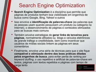 Search Engine Optimization
• Search Engine Optimization é a disciplina que permite que
páginas de produtos tenham boa visibilidade em engenhos de
busca como Google, Bing, Yahoo! e outros
• Isso envolve a identificação de palavras-chave (as palavras que
as pessoas usam quando pesquisam um produto ou categoria na
Internet), o desenvolvimento de páginas e conteúdos otimizados
para as buscas mais comuns
• Também envolve estratégias de gerar links de terceiros para
páginas, normalmente afiliados ou blogs e veículos eletrônicos
de grande tráfego e credibilidade, bem como incentivar que
usuários de mídias sociais linkem as páginas em seus
comentários
• Finalmente, envolve uma série de técnicas para que o site fique
compatível e otimizado dentro das boas práticas ditadas
pelos engenhos de busca, para evitar perda de ranking por
keyword stuffing, o uso repetitivo e artificial de palavras-chave em
textos, páginas com textos repetidos e páginas com tempo de
carga lento
 