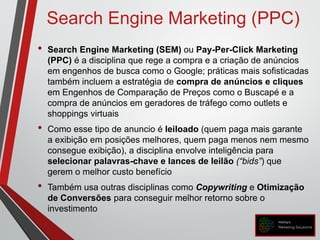 Search Engine Marketing (PPC)
• Search Engine Marketing (SEM) ou Pay-Per-Click Marketing
(PPC) é a disciplina que rege a compra e a criação de anúncios
em engenhos de busca como o Google; práticas mais sofisticadas
também incluem a estratégia de compra de anúncios e cliques
em Engenhos de Comparação de Preços como o Buscapé e a
compra de anúncios em geradores de tráfego como outlets e
shoppings virtuais
• Como esse tipo de anuncio é leiloado (quem paga mais garante
a exibição em posições melhores, quem paga menos nem mesmo
consegue exibição), a disciplina envolve inteligência para
selecionar palavras-chave e lances de leilão (“bids”) que
gerem o melhor custo benefício
• Também usa outras disciplinas como Copywriting e Otimização
de Conversões para conseguir melhor retorno sobre o
investimento
 