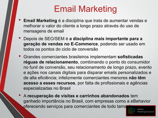 Email Marketing
• Email Marketing é a disciplina que trata de aumentar vendas e
melhorar o valor do cliente a longo prazo através do uso de
mensagens de email
• Depois de SEO/SEM é a disciplina mais importante para a
geração de vendas no E-Commerce, podendo ser usado em
todos os pontos do ciclo de conversão
• Grandes comerciantes brasileiros implementam sofisticadas
réguas de relacionamento, combinando o ponto do consumidor
no funil de conversão, seu relacionamento de longo prazo, evento
e ações nos canais digitais para disparar emails personalizados e
de alta eficiência; infelizmente comerciantes menores não têm
acesso a esses recursos, por falta de profissionais e agências
especializadas no Brasil
• A recuperação de visitas e carrinhos abandonados tem
ganhado importância no Brasil, com empresas como a eBehavior
oferecendo serviços para comerciantes de todo tamanho
 
