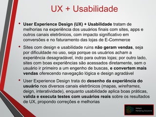 UX + Usabilidade
• User Experience Design (UX) + Usabilidade tratam de
melhorias na experiência dos usuários finais com sites, apps e
outros canais eletrônicos, com impacto significativo em
conversões e no faturamento das lojas de E-Commerce
• Sites com design e usabilidade ruins não geram vendas, seja
por dificuldade no uso, seja porque os usuários acham a
experiência desagradável, indo para outras lojas; por outro lado,
sites com boas experiências são acessados diretamente, sem o
usuário ir primeiro a um engenho de buscas, e convertem mais
vendas oferecendo navegação lógica e design agradável
• User Experience Design trata do desenho da experiência do
usuário nos diversos canais eletrônicos (mapas, wireframes,
deign, interatividade), enquanto usabilidade aplica boas práticas,
valida e executa testes com usuários reais sobre os resultados
de UX, propondo correções e melhorias
 