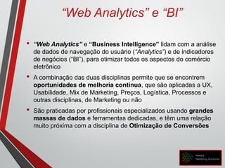 “Web Analytics” e “BI”
• “Web Analytics” e “Business Intelligence” lidam com a análise
de dados de navegação do usuário (“Analytics”) e de indicadores
de negócios (“BI”), para otimizar todos os aspectos do comércio
eletrônico
• A combinação das duas disciplinas permite que se encontrem
oportunidades de melhoria continua, que são aplicadas a UX,
Usabilidade, Mix de Marketing, Preços, Logística, Processos e
outras disciplinas, de Marketing ou não
• São praticadas por profissionais especializados usando grandes
massas de dados e ferramentas dedicadas, e têm uma relação
muito próxima com a disciplina de Otimização de Conversões
 