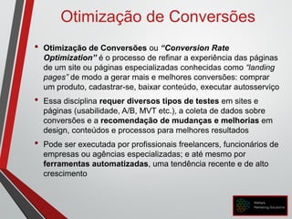 Otimização de Conversões
• Otimização de Conversões ou “Conversion Rate
Optimization” é o processo de refinar a experiência das páginas
de um site ou páginas especializadas conhecidas como “landing
pages” de modo a gerar mais e melhores conversões: comprar
um produto, cadastrar-se, baixar conteúdo, executar autosserviço
• Essa disciplina requer diversos tipos de testes em sites e
páginas (usabilidade, A/B, MVT etc.), a coleta de dados sobre
conversões e a recomendação de mudanças e melhorias em
design, conteúdos e processos para melhores resultados
• Pode ser executada por profissionais freelancers, funcionários de
empresas ou agências especializadas; e até mesmo por
ferramentas automatizadas, uma tendência recente e de alto
crescimento
 