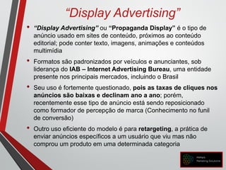 “Display Advertising”
• “Display Advertising” ou “Propaganda Display” é o tipo de
anúncio usado em sites de conteúdo, próximos ao conteúdo
editorial; pode conter texto, imagens, animações e conteúdos
multimídia
• Formatos são padronizados por veículos e anunciantes, sob
liderança do IAB – Internet Advertising Bureau, uma entidade
presente nos principais mercados, incluindo o Brasil
• Seu uso é fortemente questionado, pois as taxas de cliques nos
anúncios são baixas e declinam ano a ano; porém,
recentemente esse tipo de anúncio está sendo reposicionado
como formador de percepção de marca (Conhecimento no funil
de conversão)
• Outro uso eficiente do modelo é para retargeting, a prática de
enviar anúncios específicos a um usuário que viu mas não
comprou um produto em uma determinada categoria
 